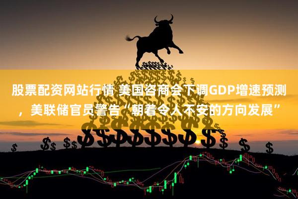 股票配资网站行情 美国咨商会下调GDP增速预测，美联储官员警告“朝着令人不安的方向发展”