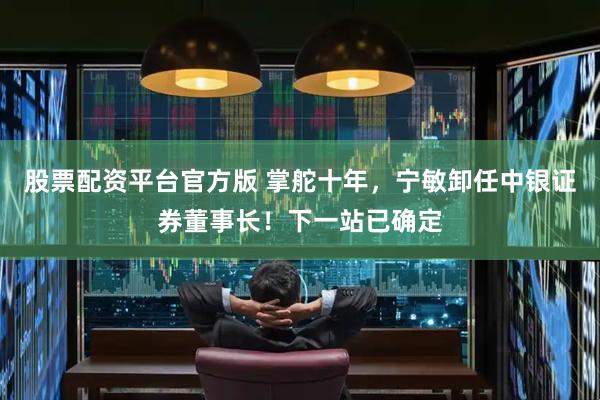 股票配资平台官方版 掌舵十年，宁敏卸任中银证券董事长！下一站已确定