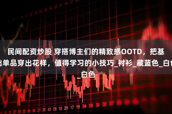 民间配资炒股 穿搭博主们的精致感OOTD，把基础单品穿出花样，值得学习的小技巧_衬衫_藏蓝色_白色