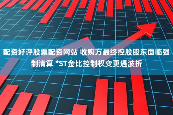 配资好评股票配资网站 收购方最终控股股东面临强制清算 *ST金比控制权变更遇波折
