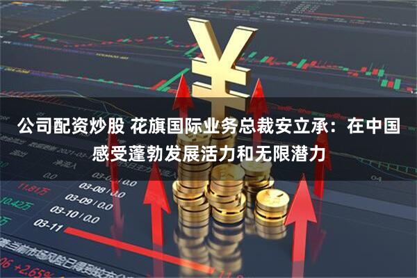 公司配资炒股 花旗国际业务总裁安立承：在中国感受蓬勃发展活力和无限潜力