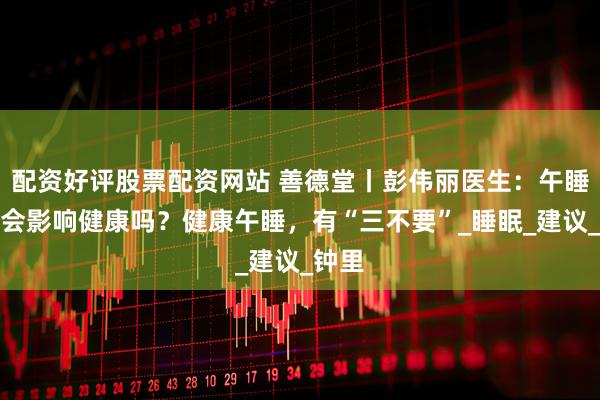 配资好评股票配资网站 善德堂丨彭伟丽医生：午睡时长会影响健康吗？健康午睡，有“三不要”_睡眠_建议_钟里