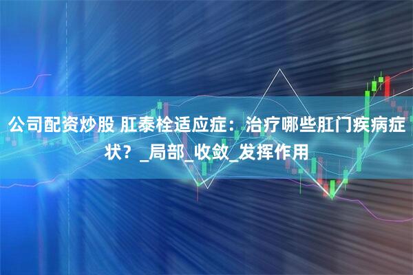 公司配资炒股 肛泰栓适应症：治疗哪些肛门疾病症状？_局部_收敛_发挥作用