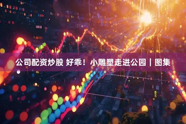 公司配资炒股 好乖！小雕塑走进公园｜图集