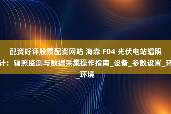配资好评股票配资网站 海森 F04 光伏电站辐照度计：辐照监测与数据采集操作指南_设备_参数设置_环境