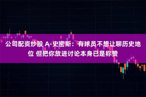公司配资炒股 A-史密斯：有球员不想让聊历史地位 但把你放进讨论本身已是称赞