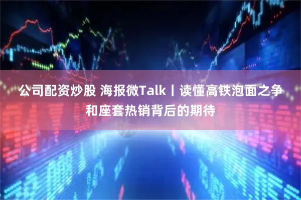 公司配资炒股 海报微Talk丨读懂高铁泡面之争和座套热销背后的期待