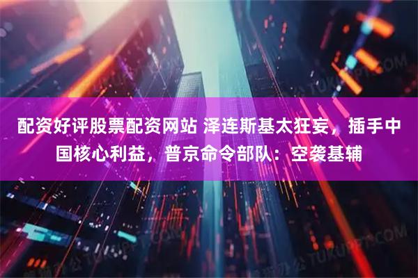 配资好评股票配资网站 泽连斯基太狂妄，插手中国核心利益，普京命令部队：空袭基辅