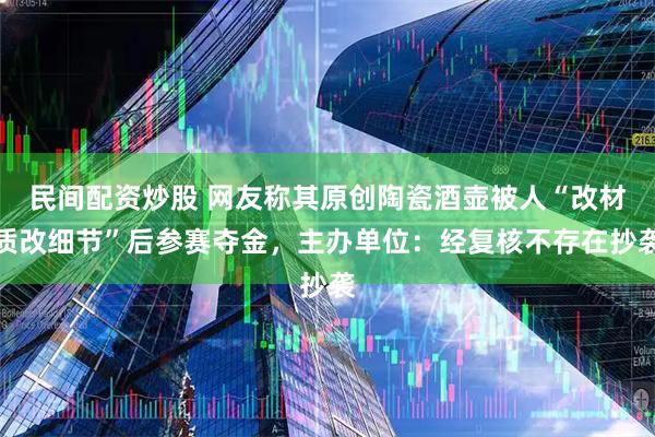 民间配资炒股 网友称其原创陶瓷酒壶被人“改材质改细节”后参赛夺金，主办单位：经复核不存在抄袭