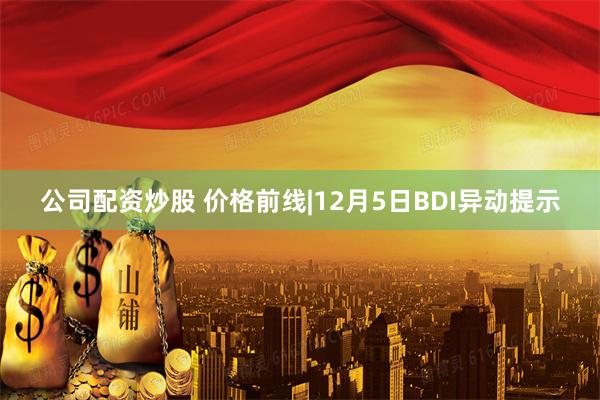 公司配资炒股 价格前线|12月5日BDI异动提示