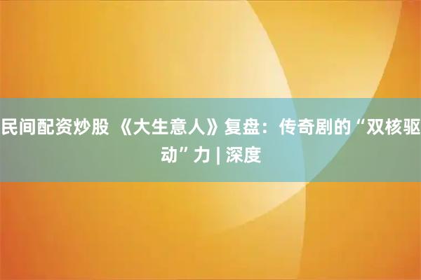 民间配资炒股 《大生意人》复盘：传奇剧的“双核驱动”力 | 深度