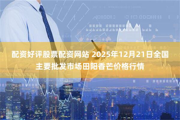 配资好评股票配资网站 2025年12月21日全国主要批发市场田阳香芒价格行情