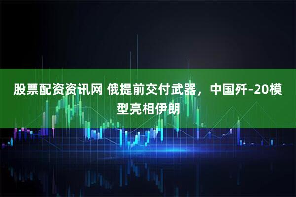 股票配资资讯网 俄提前交付武器，中国歼-20模型亮相伊朗