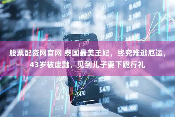股票配资网官网 泰国最美王妃，终究难逃厄运，43岁被废黜，见到儿子要下跪行礼