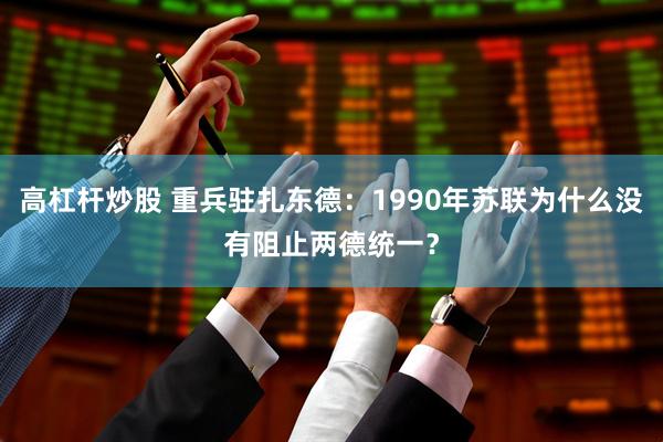 高杠杆炒股 重兵驻扎东德：1990年苏联为什么没有阻止两德统一？