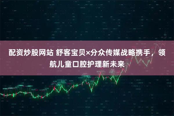 配资炒股网站 舒客宝贝×分众传媒战略携手，领航儿童口腔护理新未来