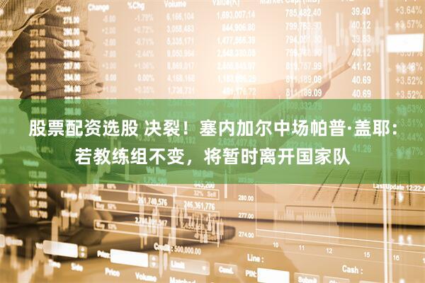 股票配资选股 决裂！塞内加尔中场帕普·盖耶：若教练组不变，将暂时离开国家队