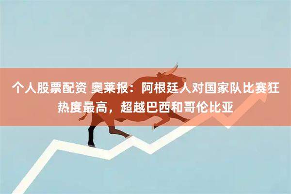 个人股票配资 奥莱报：阿根廷人对国家队比赛狂热度最高，超越巴西和哥伦比亚