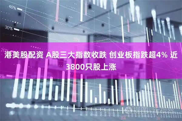 港美股配资 A股三大指数收跌 创业板指跌超4% 近3800只股上涨