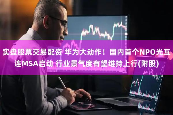 实盘股票交易配资 华为大动作！国内首个NPO光互连MSA启动 行业景气度有望维持上行(附股)